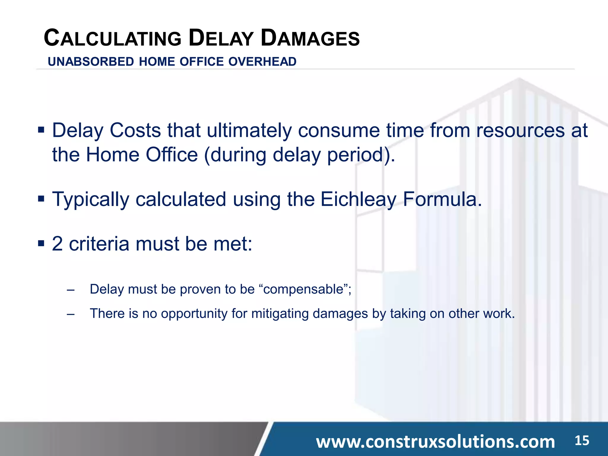 www.construxsolutions.com 15
CALCULATING DELAY DAMAGES
UNABSORBED HOME OFFICE OVERHEAD
 Delay Costs that ultimately consume time from resources at
the Home Office (during delay period).
 Typically calculated using the Eichleay Formula.
 2 criteria must be met:
‒ Delay must be proven to be “compensable”;
‒ There is no opportunity for mitigating damages by taking on other work.
 