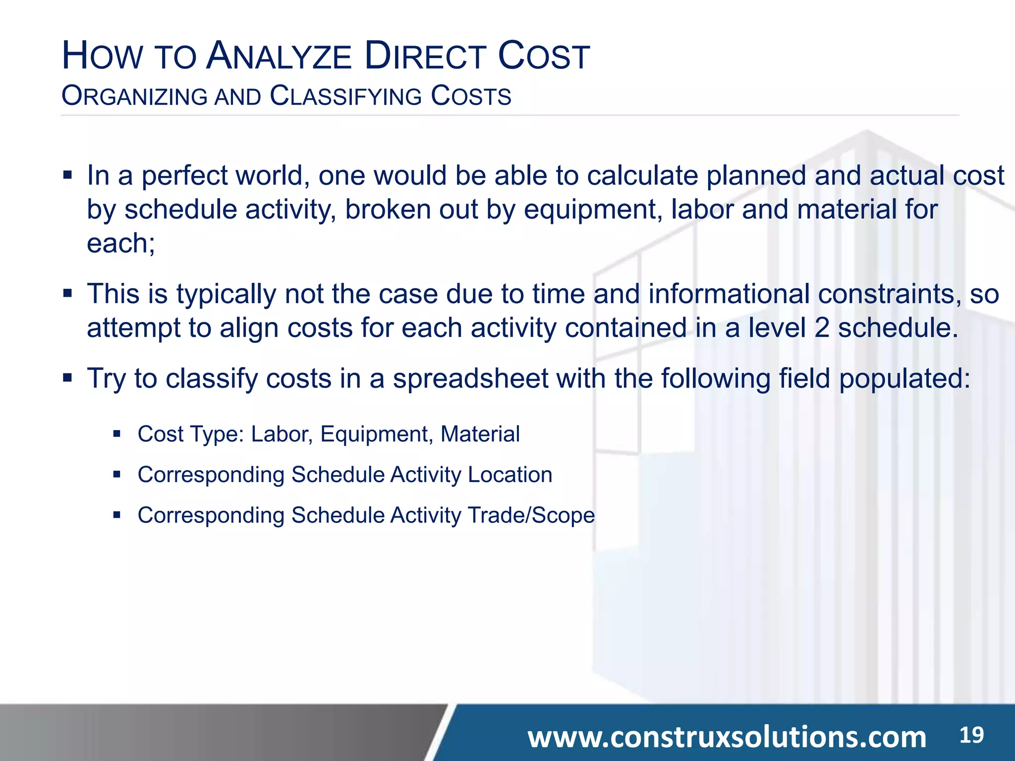www.construxsolutions.com 19
HOW TO ANALYZE DIRECT COST
ORGANIZING AND CLASSIFYING COSTS
 In a perfect world, one would be able to calculate planned and actual cost
by schedule activity, broken out by equipment, labor and material for
each;
 This is typically not the case due to time and informational constraints, so
attempt to align costs for each activity contained in a level 2 schedule.
 Try to classify costs in a spreadsheet with the following field populated:
 Cost Type: Labor, Equipment, Material
 Corresponding Schedule Activity Location
 Corresponding Schedule Activity Trade/Scope
 