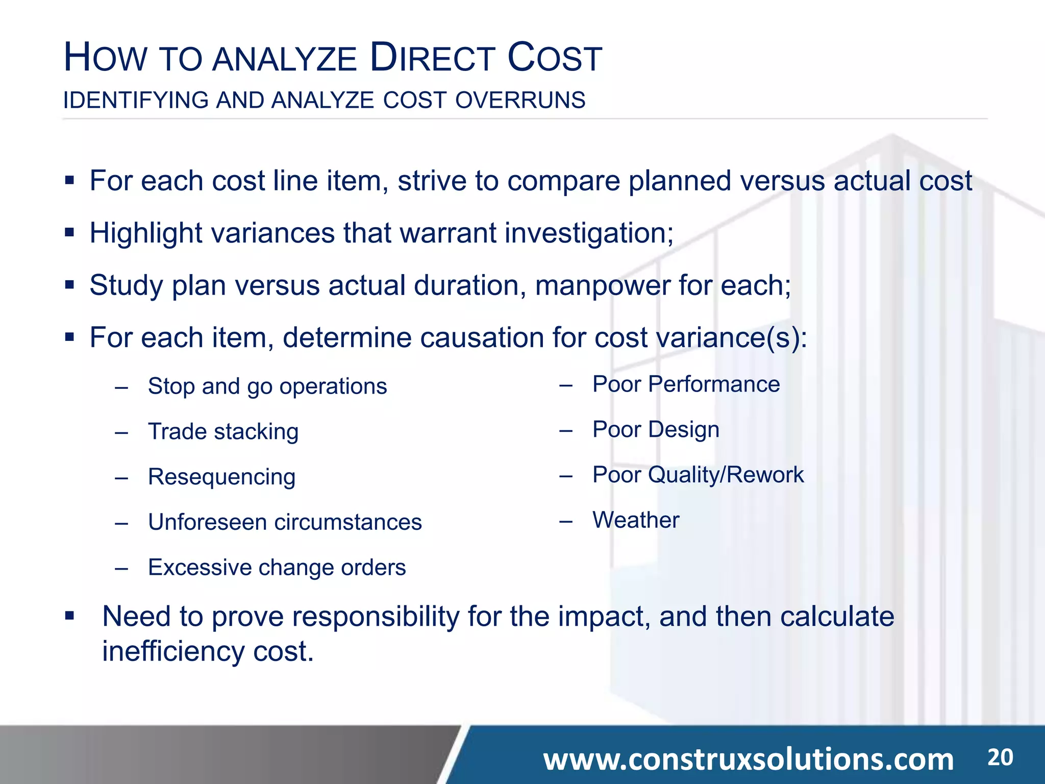 www.construxsolutions.com 20
HOW TO ANALYZE DIRECT COST
IDENTIFYING AND ANALYZE COST OVERRUNS
 For each cost line item, strive to compare planned versus actual cost
 Highlight variances that warrant investigation;
 Study plan versus actual duration, manpower for each;
 For each item, determine causation for cost variance(s):
‒ Stop and go operations
‒ Trade stacking
‒ Resequencing
‒ Unforeseen circumstances
‒ Excessive change orders
 Need to prove responsibility for the impact, and then calculate
inefficiency cost.
‒ Poor Performance
‒ Poor Design
‒ Poor Quality/Rework
‒ Weather
 