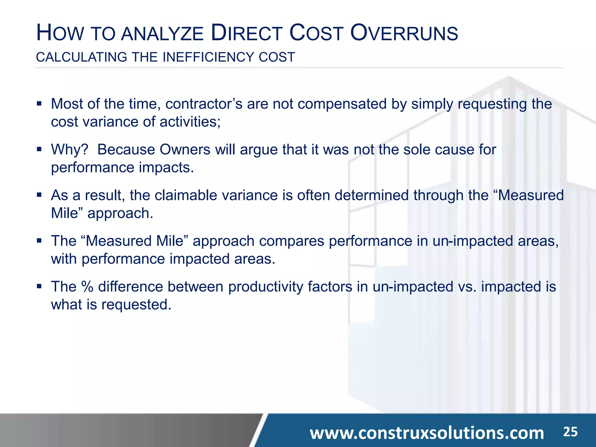 www.construxsolutions.com 25
 Most of the time, contractor’s are not compensated by simply requesting the
cost variance of activities;
 Why? Because Owners will argue that it was not the sole cause for
performance impacts.
 As a result, the claimable variance is often determined through the “Measured
Mile” approach.
 The “Measured Mile” approach compares performance in un-impacted areas,
with performance impacted areas.
 The % difference between productivity factors in un-impacted vs. impacted is
what is requested.
HOW TO ANALYZE DIRECT COST OVERRUNS
CALCULATING THE INEFFICIENCY COST
 