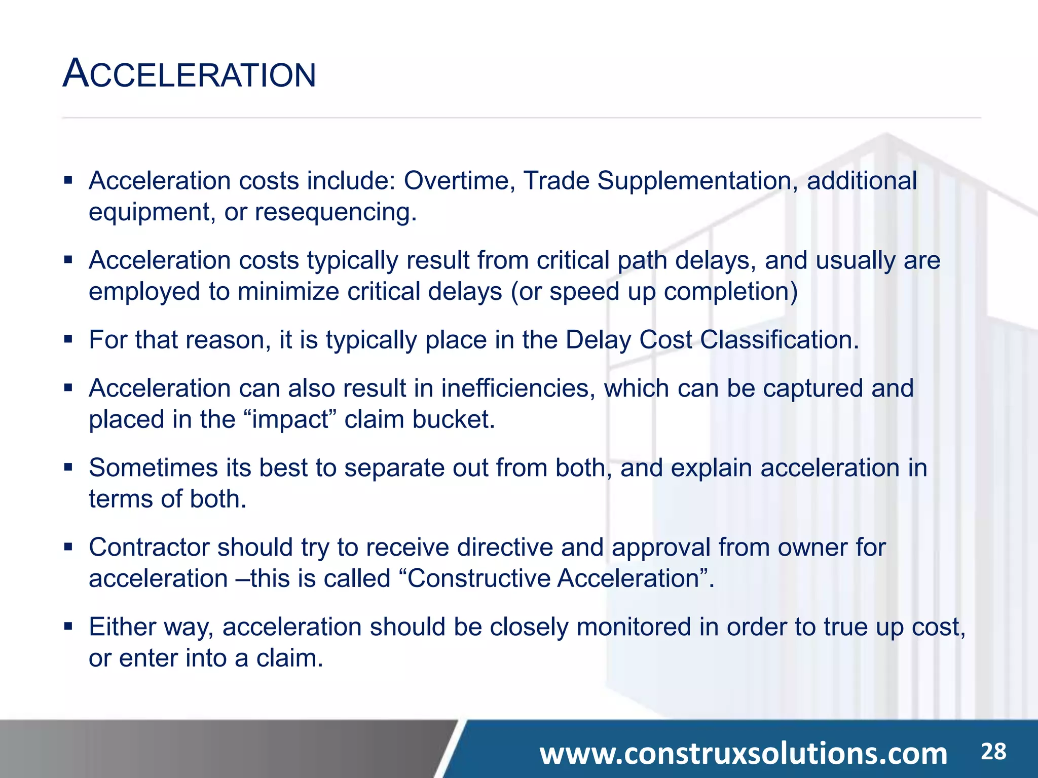 www.construxsolutions.com 28
 Acceleration costs include: Overtime, Trade Supplementation, additional
equipment, or resequencing.
 Acceleration costs typically result from critical path delays, and usually are
employed to minimize critical delays (or speed up completion)
 For that reason, it is typically place in the Delay Cost Classification.
 Acceleration can also result in inefficiencies, which can be captured and
placed in the “impact” claim bucket.
 Sometimes its best to separate out from both, and explain acceleration in
terms of both.
 Contractor should try to receive directive and approval from owner for
acceleration –this is called “Constructive Acceleration”.
 Either way, acceleration should be closely monitored in order to true up cost,
or enter into a claim.
ACCELERATION
 
