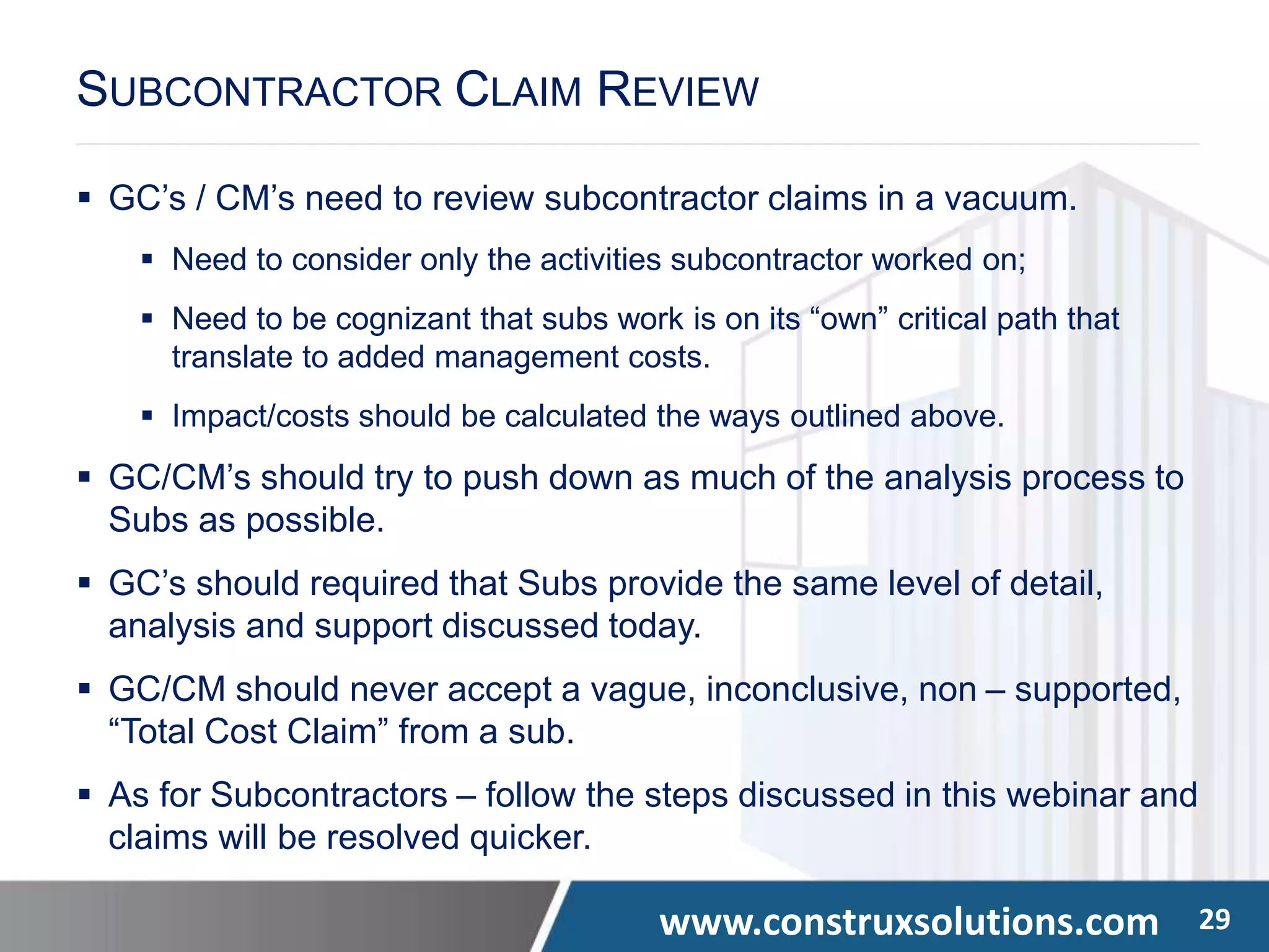 www.construxsolutions.com 29
 GC’s / CM’s need to review subcontractor claims in a vacuum.
 Need to consider only the activities subcontractor worked on;
 Need to be cognizant that subs work is on its “own” critical path that
translate to added management costs.
 Impact/costs should be calculated the ways outlined above.
 GC/CM’s should try to push down as much of the analysis process to
Subs as possible.
 GC’s should required that Subs provide the same level of detail,
analysis and support discussed today.
 GC/CM should never accept a vague, inconclusive, non – supported,
“Total Cost Claim” from a sub.
 As for Subcontractors – follow the steps discussed in this webinar and
claims will be resolved quicker.
SUBCONTRACTOR CLAIM REVIEW
 