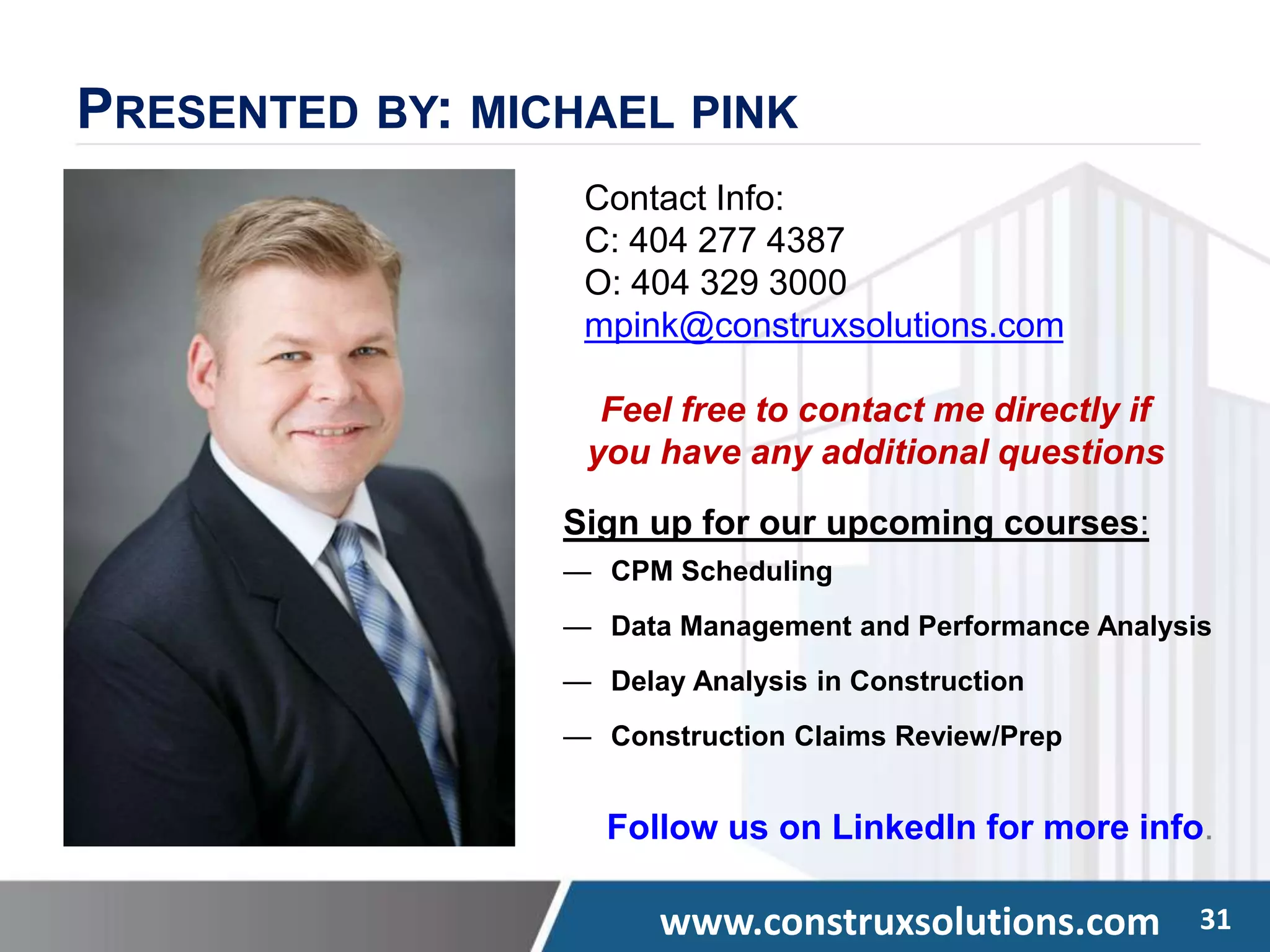 www.construxsolutions.com 31
PRESENTED BY: MICHAEL PINK
Contact Info:
C: 404 277 4387
O: 404 329 3000
mpink@construxsolutions.com
Feel free to contact me directly if
you have any additional questions
Sign up for our upcoming courses:
— CPM Scheduling
— Data Management and Performance Analysis
— Delay Analysis in Construction
— Construction Claims Review/Prep
Follow us on LinkedIn for more info.
 