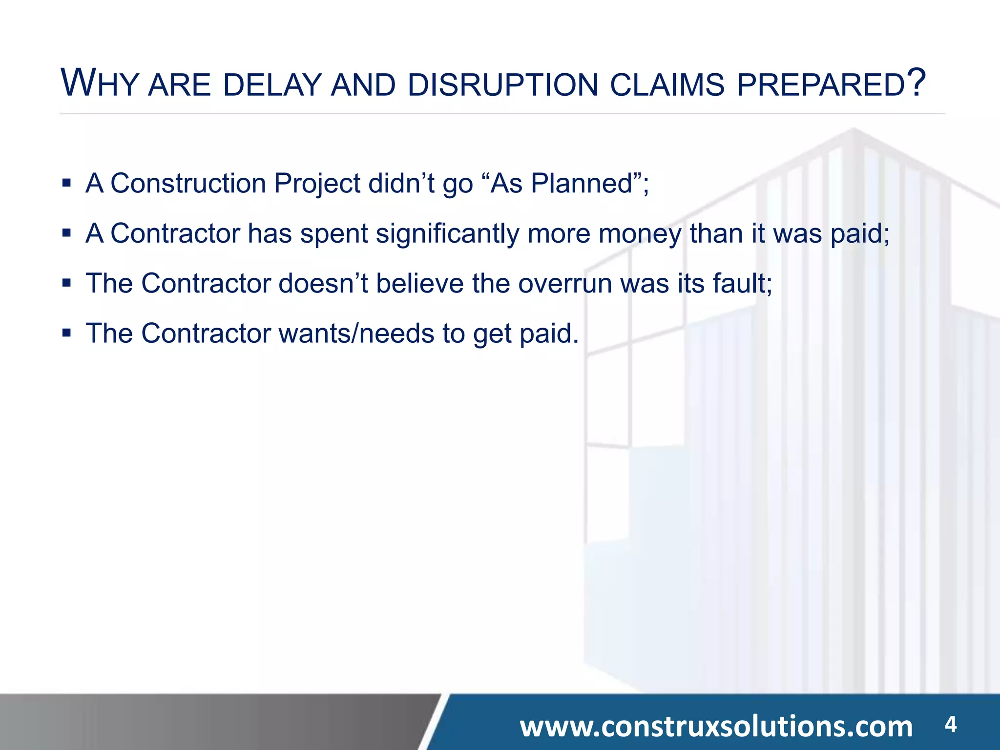 www.construxsolutions.com 4
WHY ARE DELAY AND DISRUPTION CLAIMS PREPARED?
 A Construction Project didn’t go “As Planned”;
 A Contractor has spent significantly more money than it was paid;
 The Contractor doesn’t believe the overrun was its fault;
 The Contractor wants/needs to get paid.
 