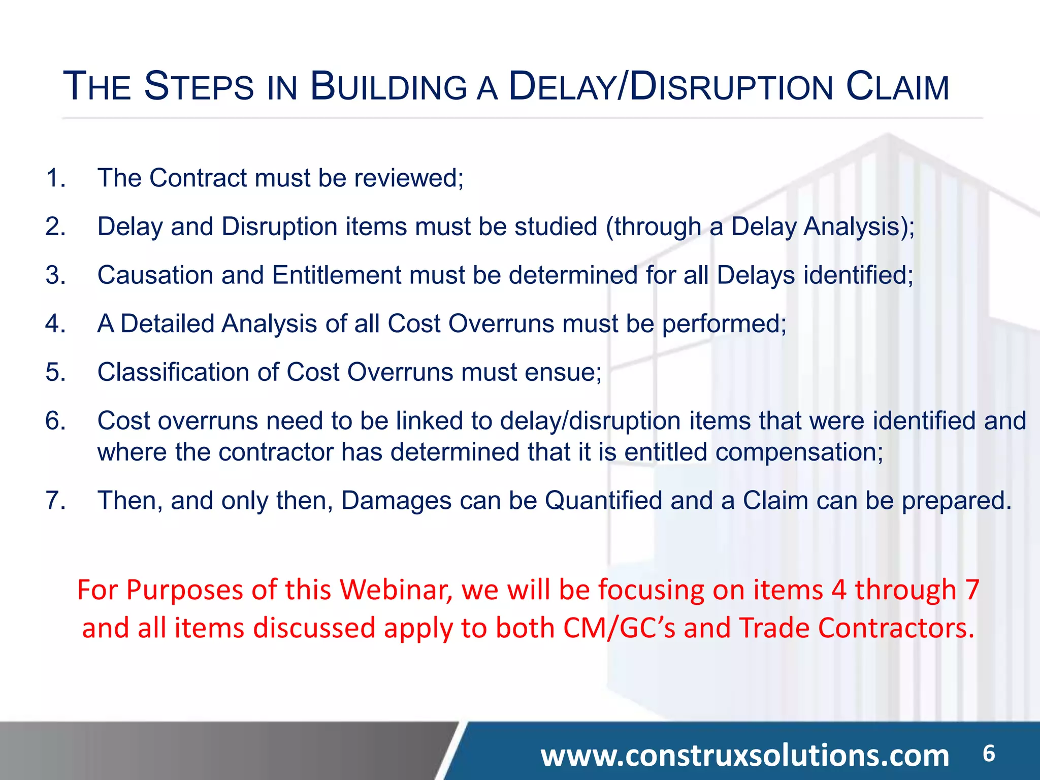 www.construxsolutions.com 6
THE STEPS IN BUILDING A DELAY/DISRUPTION CLAIM
1. The Contract must be reviewed;
2. Delay and Disruption items must be studied (through a Delay Analysis);
3. Causation and Entitlement must be determined for all Delays identified;
4. A Detailed Analysis of all Cost Overruns must be performed;
5. Classification of Cost Overruns must ensue;
6. Cost overruns need to be linked to delay/disruption items that were identified and
where the contractor has determined that it is entitled compensation;
7. Then, and only then, Damages can be Quantified and a Claim can be prepared.
For Purposes of this Webinar, we will be focusing on items 4 through 7
and all items discussed apply to both CM/GC’s and Trade Contractors.
 