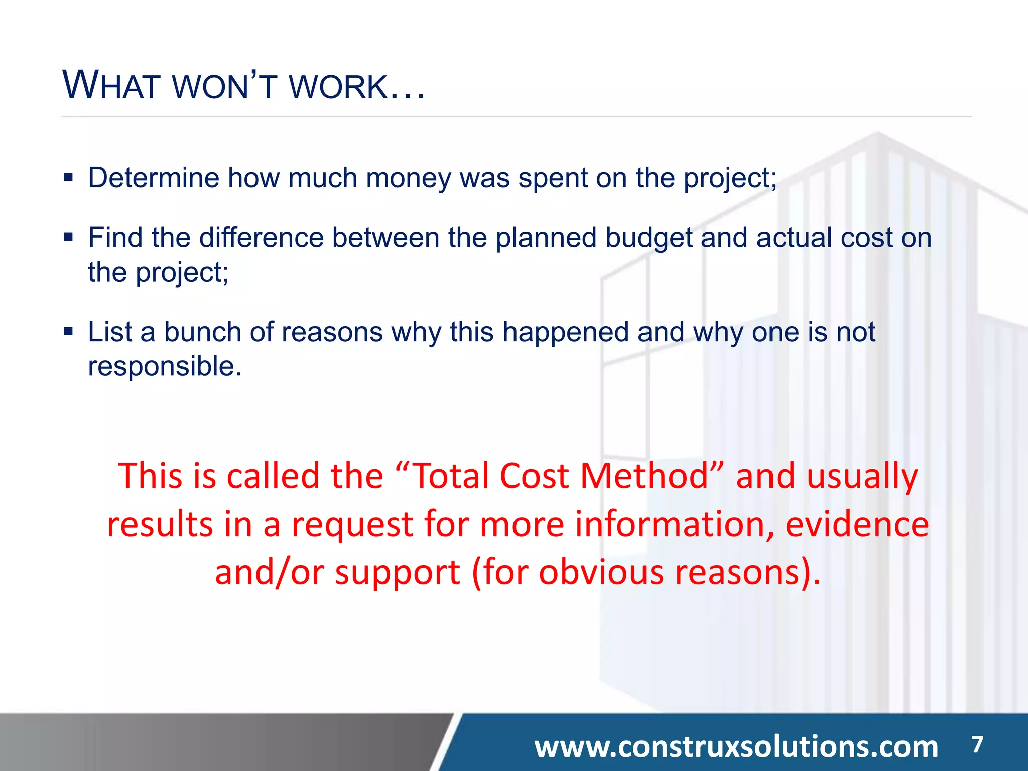 www.construxsolutions.com 7
WHAT WON’T WORK…
 Determine how much money was spent on the project;
 Find the difference between the planned budget and actual cost on
the project;
 List a bunch of reasons why this happened and why one is not
responsible.
This is called the “Total Cost Method” and usually
results in a request for more information, evidence
and/or support (for obvious reasons).
 