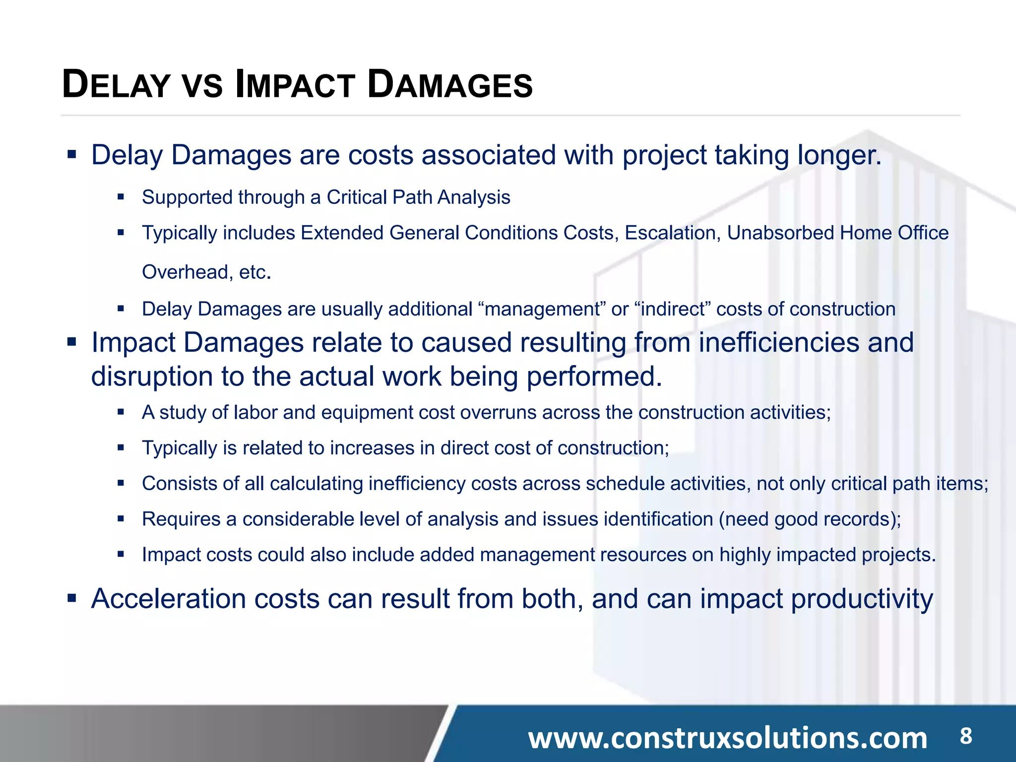 www.construxsolutions.com 8
DELAY VS IMPACT DAMAGES
 Delay Damages are costs associated with project taking longer.
 Supported through a Critical Path Analysis
 Typically includes Extended General Conditions Costs, Escalation, Unabsorbed Home Office
Overhead, etc.
 Delay Damages are usually additional “management” or “indirect” costs of construction
 Impact Damages relate to caused resulting from inefficiencies and
disruption to the actual work being performed.
 A study of labor and equipment cost overruns across the construction activities;
 Typically is related to increases in direct cost of construction;
 Consists of all calculating inefficiency costs across schedule activities, not only critical path items;
 Requires a considerable level of analysis and issues identification (need good records);
 Impact costs could also include added management resources on highly impacted projects.
 Acceleration costs can result from both, and can impact productivity
 