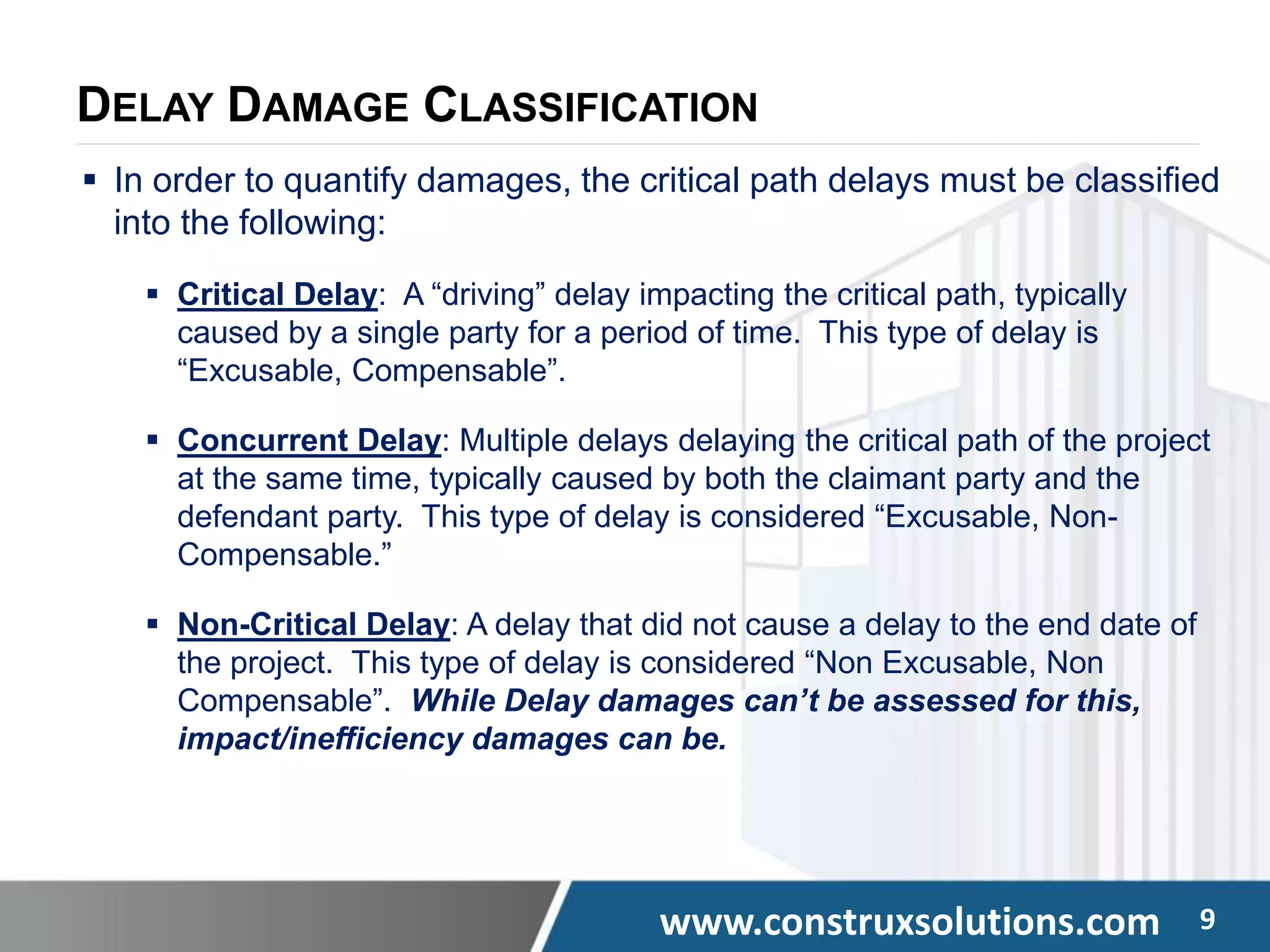 www.construxsolutions.com 9
DELAY DAMAGE CLASSIFICATION
 In order to quantify damages, the critical path delays must be classified
into the following:
 Critical Delay: A “driving” delay impacting the critical path, typically
caused by a single party for a period of time. This type of delay is
“Excusable, Compensable”.
 Concurrent Delay: Multiple delays delaying the critical path of the project
at the same time, typically caused by both the claimant party and the
defendant party. This type of delay is considered “Excusable, Non-
Compensable.”
 Non-Critical Delay: A delay that did not cause a delay to the end date of
the project. This type of delay is considered “Non Excusable, Non
Compensable”. While Delay damages can’t be assessed for this,
impact/inefficiency damages can be.
 