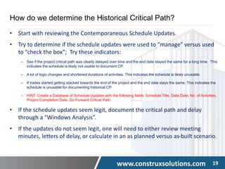 www.construxsolutions.com 19
How do we determine the Historical Critical Path?
• Start with reviewing the Contemporaneous Schedule Updates.
• Try to determine if the schedule updates were used to “manage” versus used
to “check the box”; Try these indicators:
‒ See if the project critical path was clearly delayed over time and the end date stayed the same for a long time. This
indicates the schedule is likely not usable to document CP.
‒ A lot of logic changes and shortened durations of activities. This indicates the schedule is likely unusable.
‒ If trades started getting stacked towards the end of the project and the end date stays the same. This indicates the
schedule is unusable for documenting historical CP.
‒ HINT: Create a Database of Schedule Updates with the following fields: Schedule Title, Data Date, No. of Activities,
Project Completion Date, Go Forward Critical Path
• If the schedule updates seem legit, document the critical path and delay
through a “Windows Analysis”.
• If the updates do not seem legit, one will need to either review meeting
minutes, letters of delay, or calculate in an as planned versus as-built scenario.
 