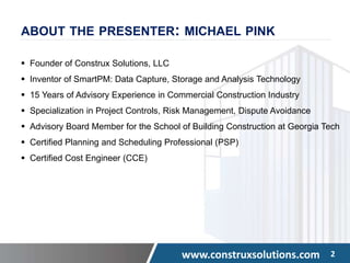 www.construxsolutions.com 2
ABOUT THE PRESENTER: MICHAEL PINK
 Founder of Construx Solutions, LLC
 Inventor of SmartPM: Data Capture, Storage and Analysis Technology
 15 Years of Advisory Experience in Commercial Construction Industry
 Specialization in Project Controls, Risk Management, Dispute Avoidance
 Advisory Board Member for the School of Building Construction at Georgia Tech
 Certified Planning and Scheduling Professional (PSP)
 Certified Cost Engineer (CCE)
 