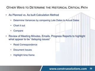 www.construxsolutions.com 26
OTHER WAYS TO DETERMINE THE HISTORICAL CRITICAL PATH
• As Planned vs. As built Calculation Method
• Determine Variances by comparing Late Dates to Actual Dates
• Chart it out
• Compare
• Review of Meeting Minutes, Emails, Progress Reports to highlight
what appear to be “delaying issues”
• Read Correspondence
• Document Issues
• Highlight time frame
 