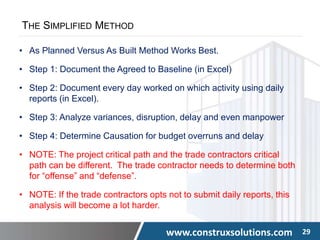 www.construxsolutions.com 29
THE SIMPLIFIED METHOD
• As Planned Versus As Built Method Works Best.
• Step 1: Document the Agreed to Baseline (in Excel)
• Step 2: Document every day worked on which activity using daily
reports (in Excel).
• Step 3: Analyze variances, disruption, delay and even manpower
• Step 4: Determine Causation for budget overruns and delay
• NOTE: The project critical path and the trade contractors critical
path can be different. The trade contractor needs to determine both
for “offense” and “defense”.
• NOTE: If the trade contractors opts not to submit daily reports, this
analysis will become a lot harder.
 