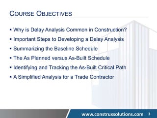www.construxsolutions.com 3
COURSE OBJECTIVES
 Why is Delay Analysis Common in Construction?
 Important Steps to Developing a Delay Analysis
 Summarizing the Baseline Schedule
 The As Planned versus As-Built Schedule
 Identifying and Tracking the As-Built Critical Path
 A Simplified Analysis for a Trade Contractor
 