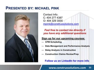 www.construxsolutions.com 33
PRESENTED BY: MICHAEL PINK
Contact Info:
C: 404 277 4387
O: 404 329 3000
mpink@construxsolutions.com
Feel free to contact me directly if
you have any additional questions
Sign up for our upcoming courses:
— CPM Scheduling
— Data Management and Performance Analysis
— Delay Analysis in Construction
— Construction Claims Review/Prep
Follow us on LinkedIn for more info.
 