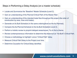 www.construxsolutions.com 6
Steps in Performing a Delay Analysis (on a master schedule)
 Locate and Summarize the “Baseline” Master Schedule (Level 2).
 Gain an understanding of the Planned Critical Path of the Master Plan.
 Gain an understanding of the intended trade flow throughout the project (the order of
construction by area, crew and trades).
 Generate an As Built Schedule (in the same ordering/level as the As Planned).
 Compare the As-Planned Schedule to the As-Built Schedule (Level 2) .
 Perform a holistic review to pinpoint delayed areas/issues; Try to find a theme.
 Review contemporaneous information to determine the Historical (or “As-Built”) Critical Path.
 Choose a methodology to highlight / prove “Critical Path” delay.
 Measure Critical Path Delay to the Project over time.
 Determine Causation for Critical Delay identified.
 