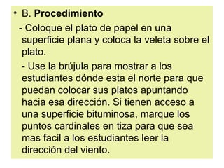 B.  Procedimiento  - Coloque el plato de papel en una superficie plana y coloca la veleta sobre el plato.  - Use la brújula para mostrar a los estudiantes dónde esta el norte para que puedan colocar sus platos apuntando hacia esa dirección. Si tienen acceso a una superficie bituminosa, marque los puntos cardinales en tiza para que sea mas facil a los estudiantes leer la dirección del viento.  