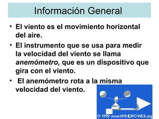 Información General  EI viento es el movimiento horizontal del aire.  EI instrumento que se usa para medir la velocidad del viento se llama  anemómetro,  que es un dispositivo que gira con el viento. EI anemómetro rota a la misma velocidad del viento.  