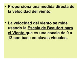 Proporciona una medida directa de la velocidad del viento.  La velocidad del viento se mide usando la  Escala de Beaufort para el Viento  que es una escala de 0 a 12 con base en claves visuales.   