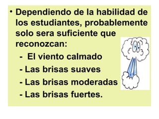 Dependiendo de la habilidad de los estudiantes, probablemente solo sera suficiente que reconozcan: -  El viento calmado  - Las brisas suaves - Las brisas moderadas  - Las brisas fuertes.   