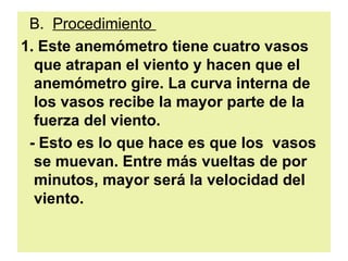 B.  Procedimiento  1. Este anemómetro tiene cuatro vasos que atrapan el viento y hacen que el anemómetro gire. La curva interna de los vasos recibe la mayor parte de la fuerza del viento.  - Esto es lo que hace es que los  vasos se muevan. Entre más vueltas de por minutos, mayor será la velocidad del viento.   