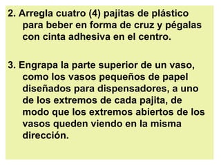 2. Arregla cuatro (4) pajitas de plástico para beber en forma de cruz y pégalas con cinta adhesiva en el centro.  3. Engrapa la parte superior de un vaso, como los vasos pequeños de papel diseñados para dispensadores, a uno de los extremos de cada pajita, de modo que los extremos abiertos de los vasos queden viendo en la misma dirección.  