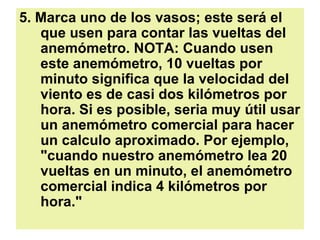 5. Marca uno de los vasos; este será el que usen para contar las vueltas del anemómetro. NOTA: Cuando usen este anemómetro, 10 vueltas por minuto significa que la velocidad del viento es de casi dos kilómetros por hora. Si es posible, seria muy útil usar un anemómetro comercial para hacer un calculo aproximado. Por ejemplo, "cuando nuestro anemómetro lea 20 vueltas en un minuto, el anemómetro comercial indica 4 kilómetros por hora."   