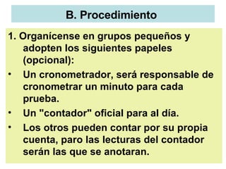 B. Procedimiento   1. Organícense en grupos pequeños y adopten los siguientes papeles (opcional):  Un cronometrador, será responsable de cronometrar un minuto para cada prueba.  Un "contador" oficial para al día.  Los otros pueden contar por su propia cuenta, paro las lecturas del contador serán las que se anotaran.  