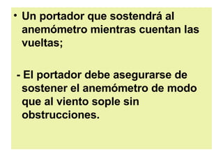 Un portador que sostendrá al anemómetro mientras cuentan las vueltas;  - El portador debe asegurarse de sostener el anemómetro de modo que al viento sople sin obstrucciones.   