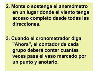 2. Monte o sostenga el anemómetro en un lugar donde el viento tenga acceso completo desde todas las direcciones.  3. Cuando el cronometrador diga "Ahora", el contador de cada grupo deberá contar cuantas veces pasa el vaso marcado por un punto y anotarlo.  