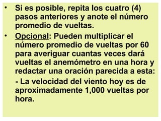 Si es posible, repita los cuatro (4) pasos anteriores y anote el número promedio de vueltas.  Opcional : Pueden multiplicar el número promedio de vueltas por 60 para averiguar cuantas veces dará vueltas el anemómetro en una hora y redactar una oración parecida a esta:  - La velocidad del viento hoy es de aproximadamente 1,000 vueltas por hora.   