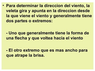 Para determinar la direccion del viento, la veleta gira y apunta en la direccion desde la que viene el viento y generalmente tiene dos partes o extremos:  - Uno que generalmente tiene la forma de una flecha y que voltea hacia el viento  - El otro extremo que es mas ancho para que atrape la brisa.   