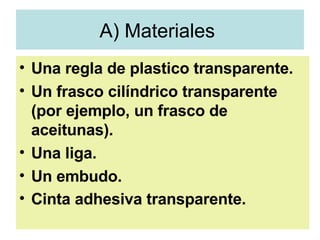 A) Materiales  Una regla de plastico transparente.  Un frasco cilíndrico transparente (por ejemplo, un frasco de aceitunas).  Una liga.  Un embudo. Cinta adhesiva transparente.   