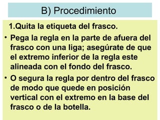 B) Procedimiento  1.Quita la etiqueta del frasco.  Pega la regla en la parte de afuera del frasco con una liga; asegúrate de que el extremo inferior de la regla este alineada con el fondo del frasco.  O segura la regla por dentro del frasco de modo que quede en posición vertical con el extremo en la base del frasco o de la botella. 