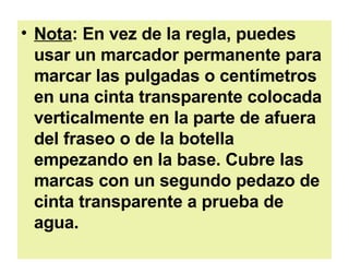 Nota : En vez de la regla, puedes usar un marcador permanente para marcar las pulgadas o centímetros en una cinta transparente colocada verticalmente en la parte de afuera del fraseo o de la botella empezando en la base. Cubre las marcas con un segundo pedazo de cinta transparente a prueba de agua.   