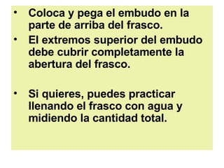 Coloca y pega el embudo en la parte de arriba del frasco.  EI extremos superior del embudo debe cubrir completamente la abertura del frasco.  Si quieres, puedes practicar llenando el frasco con agua y midiendo la cantidad total.  