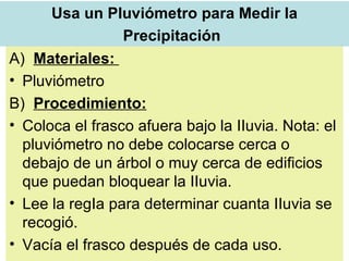 Usa un Pluviómetro para Medir la Precipitación   A)  Materiales:  Pluviómetro  B)  Procedimiento: Coloca el frasco afuera bajo la IIuvia. Nota: el pluviómetro no debe colocarse cerca o debajo de un árbol o muy cerca de edificios que puedan bloquear la IIuvia.  Lee la regIa para determinar cuanta IIuvia se recogió.  Vacía el frasco después de cada uso.  