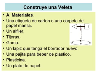 Construye una Veleta   A.  Materiales  Una etiqueta de carton o una carpeta de papel manila.  Un alfiler. Tijeras.  Goma.  Un lapiz que tenga el borrador nuevo.  Una pajita para beber de plastico.  Plasticina.  Un plato de papel.  