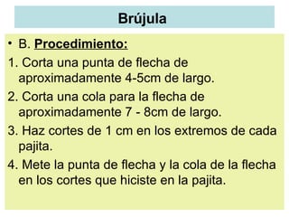 Brújula   B.  Procedimiento: 1. Corta una punta de flecha de aproximadamente 4-5cm de largo.  2. Corta una cola para la flecha de aproximadamente 7 - 8cm de largo.  3. Haz cortes de 1 cm en los extremos de cada pajita.  4. Mete la punta de flecha y la cola de la flecha en los cortes que hiciste en la pajita.  