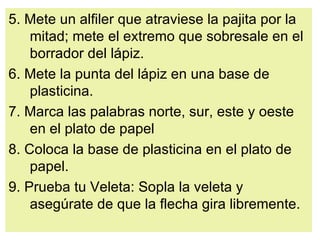 5. Mete un alfiler que atraviese la pajita por la mitad; mete el extremo que sobresale en el borrador del lápiz.  6. Mete la punta del lápiz en una base de plasticina.  7. Marca las palabras norte, sur, este y oeste en el plato de papel  8. Coloca la base de plasticina en el plato de papel.  9. Prueba tu Veleta: Sopla la veleta y asegúrate de que la flecha gira libremente.  