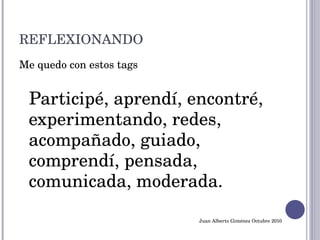 REFLEXIONANDO Me quedo con estos tags Participé, aprendí, encontré, experimentando, redes, acompañado, guiado,  comprendí, pensada, comunicada, moderada. Juan Alberto Giménez Octubre 2010 