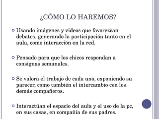 Usando imágenes y videos que favorezcan debates, generando la participación tanto en el aula, como interacción en la red.  Pensado para que los chicos respondan a consignas semanales. Se valora el trabajo de cada uno, exponiendo su parecer, como también el intercambio con los demás compañeros. Interactúan el espacio del aula y el uso de la pc, en sus casas, en compañía de sus padres. ¿CÓMO LO HAREMOS? 