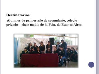 Destinatarios :  Alumnos de primer año de secundario, colegio privado  clase media de la Pcia. de Buenos Aires. 