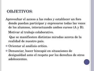 OBJETIVOS : Aprovechar el acceso a las redes y establecer un foro donde puedan participar y expresarse todas las voces de los alumnos, interactuando ambos cursos (A y B). Motivar al trabajo colaborativo. Que se manifiesten distintas miradas acerca de la realidad de nuestro país. Orientar al análisis crítico. Denunciar, hacer hincapié en situaciones de desigualdad ante el respeto por los derechos de otros adolescentes. 