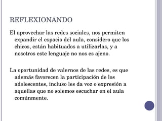 REFLEXIONANDO El aprovechar las redes sociales, nos permiten expandir el espacio del aula, considero que los chicos, están habituados a utilizarlas, y a nosotros este lenguaje no nos es ajeno. La oportunidad de valernos de las redes, es que además favorecen la participación de los adolescentes, incluso les da voz o expresión a aquellas que no solemos escuchar en el aula comúnmente. 