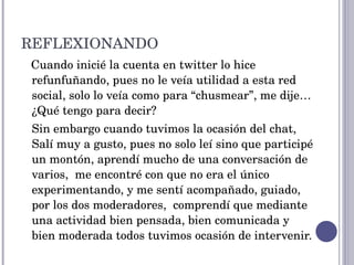 REFLEXIONANDO  Cuando inicié la cuenta en twitter lo hice refunfuñando, pues no le veía utilidad a esta red social, solo lo veía como para “chusmear”, me dije… ¿Qué tengo para decir? Sin embargo cuando tuvimos la ocasión del chat, Salí muy a gusto, pues no solo leí sino que participé un montón, aprendí mucho de una conversación de varios,  me encontré con que no era el único experimentando, y me sentí acompañado, guiado, por los dos moderadores,  comprendí que mediante una actividad bien pensada, bien comunicada y bien moderada todos tuvimos ocasión de intervenir. 