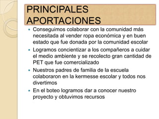 PRINCIPALES
APORTACIONES
 Conseguimos colaborar con la comunidad más
  necesitada al vender ropa económica y en buen
  estado que fue donada por la comunidad escolar
 Logramos concientizar a los compañeros a cuidar
  el medio ambiente y se recolecto gran cantidad de
  PET que fue comercializado
 Nuestros padres de familia de la escuela
  colaboraron en la kermesse escolar y todos nos
  divertimos
 En el boteo logramos dar a conocer nuestro
  proyecto y obtuvimos recursos
 