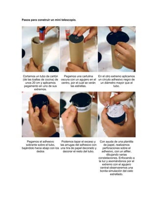 Pasos para construir un mini telescopio.
Cortamos un tubo de cartón
(de las toallas de cocina) de
unos 20 cm y aplicamos
pegamento en uno de sus
extremos.
Pegamos una cartulina
oscura con un agujero en el
centro, por el cual se verán
las estrellas.
En el otro extremo aplicamos
un círculo adhesivo negro de
un diámetro mayor que el
tubo.
Pegamos el adhesivo
sobrante sobre el tubo,
bajándolo hacia abajo con los
dedos
Podemos tapar el exceso y
las arrugas del adhesivo con
una tira de papel decorado y
decorar el resto del tubo.
Con ayuda de una plantilla
de papel, realizamos
perforaciones sobre el
adhesivo, con un alfiler,
dibujando varias
constelaciones. Enfocando a
la luz y asomándonos por el
extremo con el agujero
central observaremos una
bonita simulación del cielo
estrellado.
 