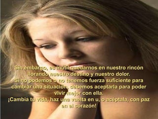 Sin embargo, es inútil quedarnos en nuestro rincón
       llorando nuestro destino y nuestro dolor.
  Si no podemos o no tenemos fuerza suficiente para
 cambiar una situación, debemos aceptarla para poder
                  vivir mejor con ella.
¡Cambia tu vida, haz una vuelta en u, o acéptala, con paz
                     en el corazón!
 