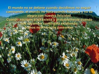 El mundo no se detiene cuando decidimos no seguir
caminando; el mundo no llora cuando lloramos y no se
            alegra con nuestra felicidad.
Cuando nacimos él ya existía y probablemente cuando
        nos vayamos, continuará existiendo.
          Somos nosotros los paseantes.
 