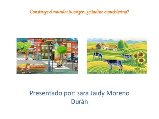Construyeel mundo: tu origen, ¿citadino o pueblerino?
Presentado por: sara Jaidy Moreno
Durán
 